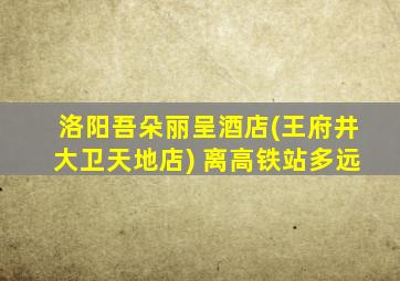 洛阳吾朵丽呈酒店(王府井大卫天地店) 离高铁站多远